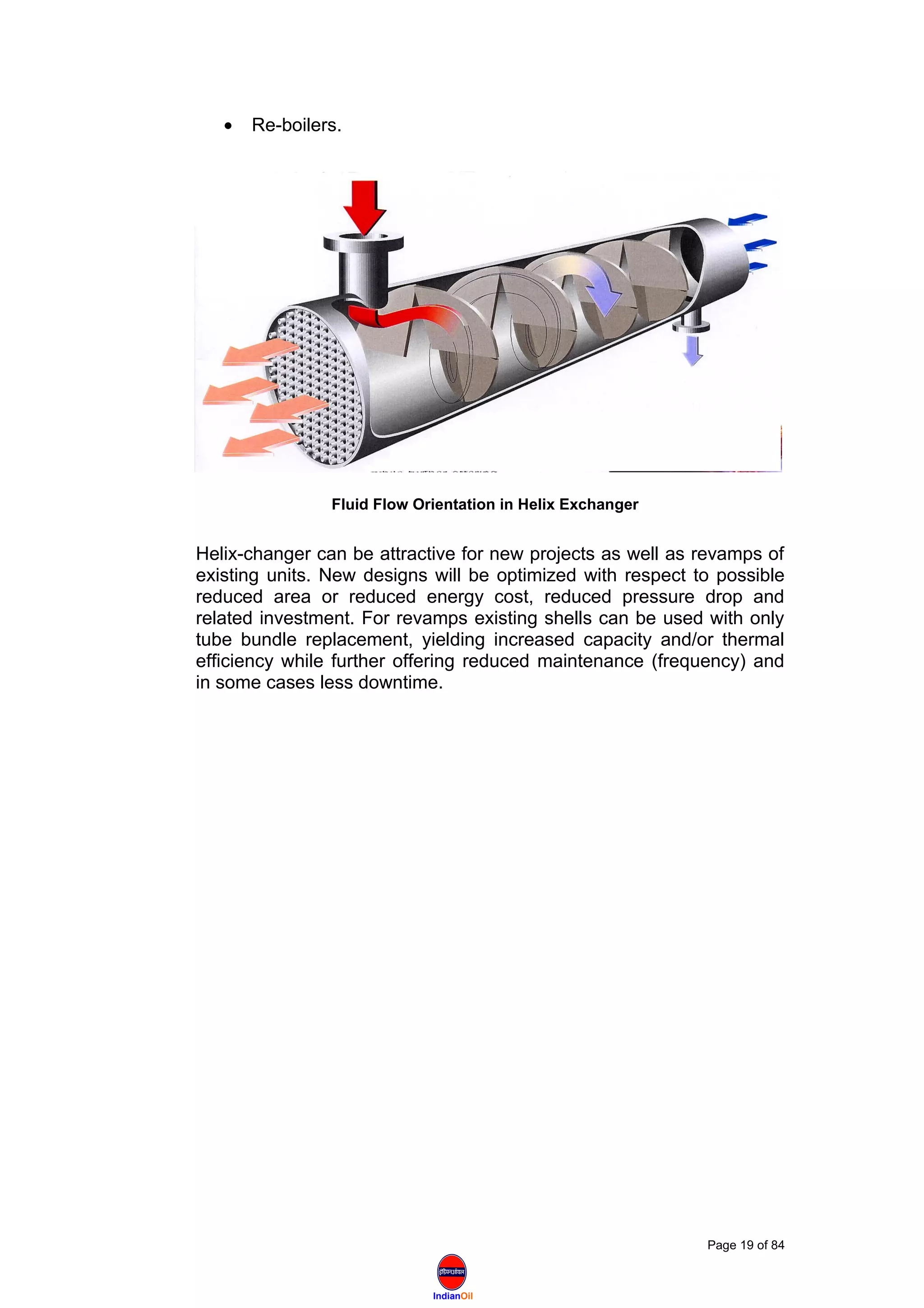 IndianOil
• Re-boilers.
Helix-changer can be attractive for new projects as well as revamps of
existing units. New designs will be optimized with respect to possible
reduced area or reduced energy cost, reduced pressure drop and
related investment. For revamps existing shells can be used with only
tube bundle replacement, yielding increased capacity and/or thermal
efficiency while further offering reduced maintenance (frequency) and
in some cases less downtime.
Page 19 of 84
Fluid Flow Orientation in Helix Exchanger
 