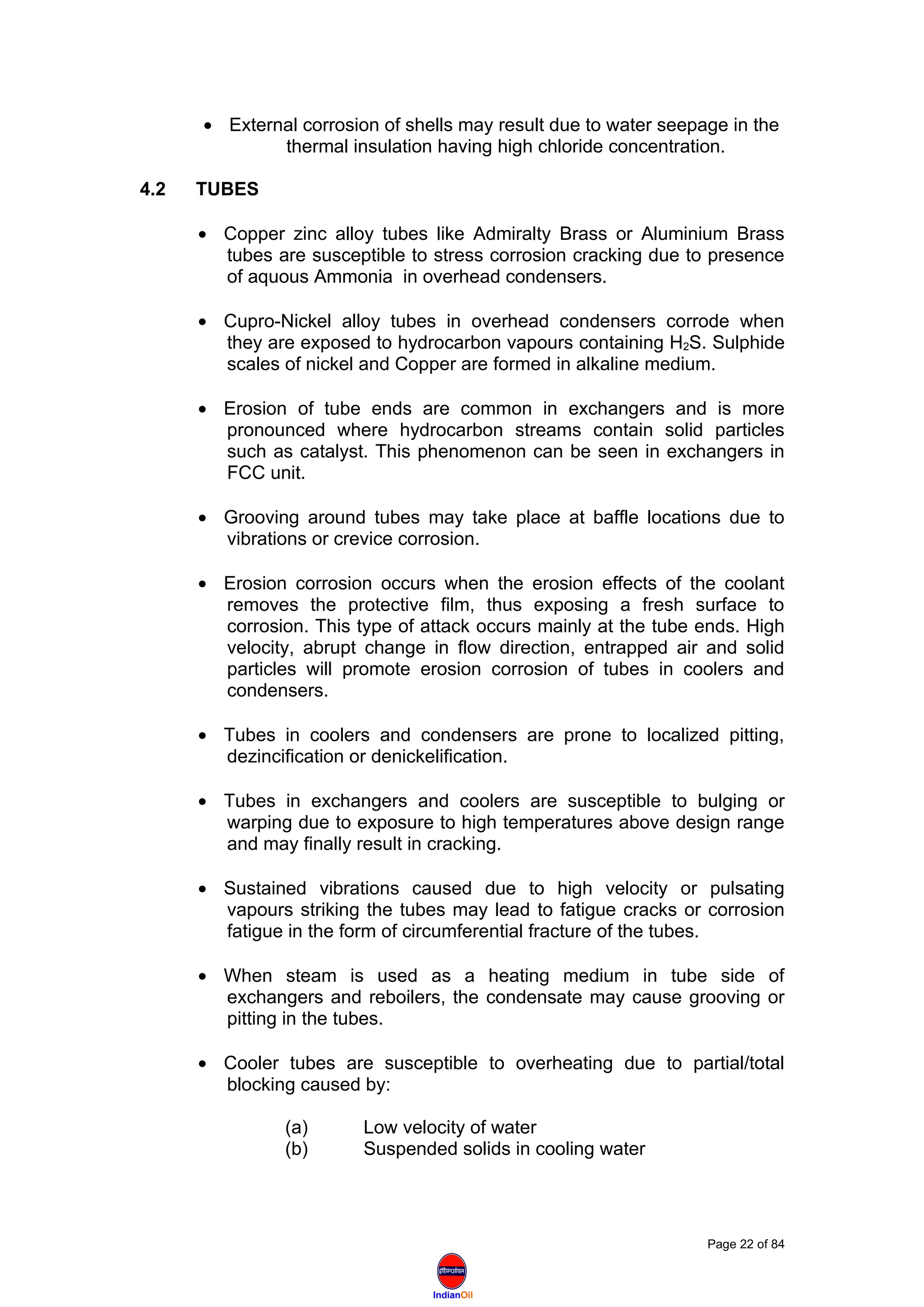 IndianOil
• External corrosion of shells may result due to water seepage in the
thermal insulation having high chloride concentration.
4.2 TUBES
• Copper zinc alloy tubes like Admiralty Brass or Aluminium Brass
tubes are susceptible to stress corrosion cracking due to presence
of aquous Ammonia in overhead condensers.
• Cupro-Nickel alloy tubes in overhead condensers corrode when
they are exposed to hydrocarbon vapours containing H2S. Sulphide
scales of nickel and Copper are formed in alkaline medium.
• Erosion of tube ends are common in exchangers and is more
pronounced where hydrocarbon streams contain solid particles
such as catalyst. This phenomenon can be seen in exchangers in
FCC unit.
• Grooving around tubes may take place at baffle locations due to
vibrations or crevice corrosion.
• Erosion corrosion occurs when the erosion effects of the coolant
removes the protective film, thus exposing a fresh surface to
corrosion. This type of attack occurs mainly at the tube ends. High
velocity, abrupt change in flow direction, entrapped air and solid
particles will promote erosion corrosion of tubes in coolers and
condensers.
• Tubes in coolers and condensers are prone to localized pitting,
dezincification or denickelification.
• Tubes in exchangers and coolers are susceptible to bulging or
warping due to exposure to high temperatures above design range
and may finally result in cracking.
• Sustained vibrations caused due to high velocity or pulsating
vapours striking the tubes may lead to fatigue cracks or corrosion
fatigue in the form of circumferential fracture of the tubes.
• When steam is used as a heating medium in tube side of
exchangers and reboilers, the condensate may cause grooving or
pitting in the tubes.
• Cooler tubes are susceptible to overheating due to partial/total
blocking caused by:
(a) Low velocity of water
(b) Suspended solids in cooling water
Page 22 of 84
 