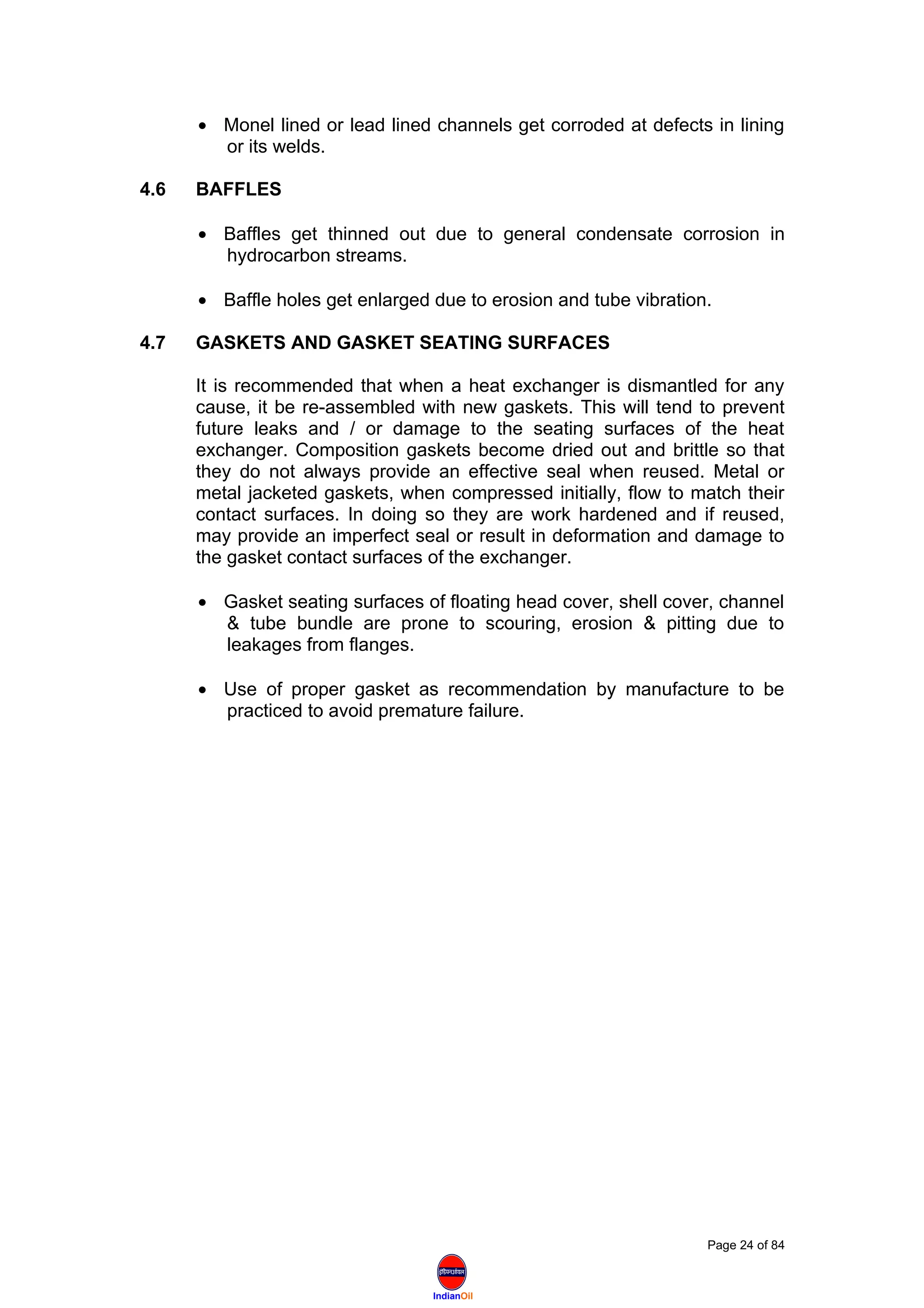 IndianOil
• Monel lined or lead lined channels get corroded at defects in lining
or its welds.
4.6 BAFFLES
• Baffles get thinned out due to general condensate corrosion in
hydrocarbon streams.
• Baffle holes get enlarged due to erosion and tube vibration.
4.7 GASKETS AND GASKET SEATING SURFACES
It is recommended that when a heat exchanger is dismantled for any
cause, it be re-assembled with new gaskets. This will tend to prevent
future leaks and / or damage to the seating surfaces of the heat
exchanger. Composition gaskets become dried out and brittle so that
they do not always provide an effective seal when reused. Metal or
metal jacketed gaskets, when compressed initially, flow to match their
contact surfaces. In doing so they are work hardened and if reused,
may provide an imperfect seal or result in deformation and damage to
the gasket contact surfaces of the exchanger.
• Gasket seating surfaces of floating head cover, shell cover, channel
& tube bundle are prone to scouring, erosion & pitting due to
leakages from flanges.
• Use of proper gasket as recommendation by manufacture to be
practiced to avoid premature failure.
Page 24 of 84
 