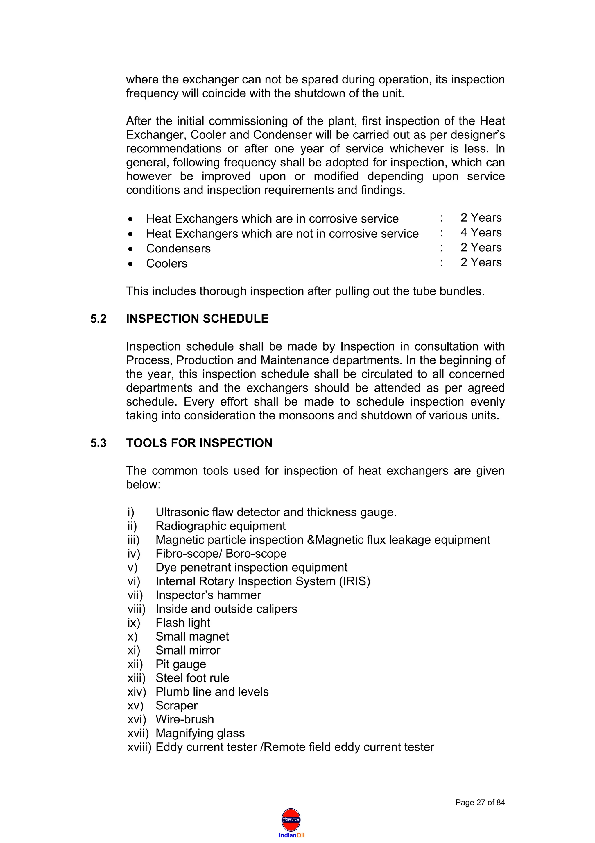 IndianOil
where the exchanger can not be spared during operation, its inspection
frequency will coincide with the shutdown of the unit.
After the initial commissioning of the plant, first inspection of the Heat
Exchanger, Cooler and Condenser will be carried out as per designer’s
recommendations or after one year of service whichever is less. In
general, following frequency shall be adopted for inspection, which can
however be improved upon or modified depending upon service
conditions and inspection requirements and findings.
• Heat Exchangers which are in corrosive service : 2 Years
• Heat Exchangers which are not in corrosive service : 4 Years
• Condensers : 2 Years
• Coolers : 2 Years
This includes thorough inspection after pulling out the tube bundles.
5.2 INSPECTION SCHEDULE
Inspection schedule shall be made by Inspection in consultation with
Process, Production and Maintenance departments. In the beginning of
the year, this inspection schedule shall be circulated to all concerned
departments and the exchangers should be attended as per agreed
schedule. Every effort shall be made to schedule inspection evenly
taking into consideration the monsoons and shutdown of various units.
5.3 TOOLS FOR INSPECTION
The common tools used for inspection of heat exchangers are given
below:
i) Ultrasonic flaw detector and thickness gauge.
ii) Radiographic equipment
iii) Magnetic particle inspection &Magnetic flux leakage equipment
iv) Fibro-scope/ Boro-scope
v) Dye penetrant inspection equipment
vi) Internal Rotary Inspection System (IRIS)
vii) Inspector’s hammer
viii) Inside and outside calipers
ix) Flash light
x) Small magnet
xi) Small mirror
xii) Pit gauge
xiii) Steel foot rule
xiv) Plumb line and levels
xv) Scraper
xvi) Wire-brush
xvii) Magnifying glass
xviii) Eddy current tester /Remote field eddy current tester
Page 27 of 84
 