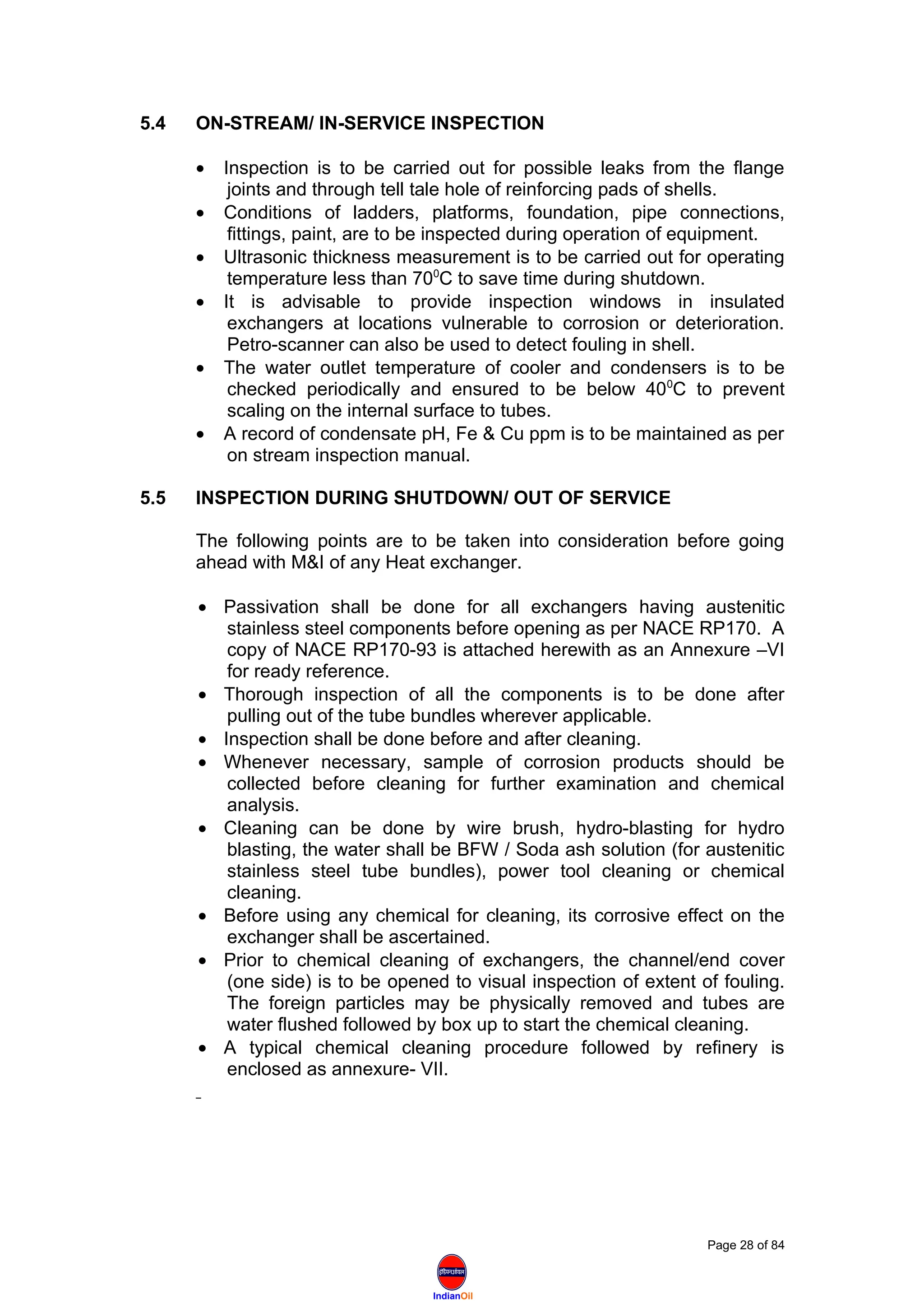 IndianOil
5.4 ON-STREAM/ IN-SERVICE INSPECTION
• Inspection is to be carried out for possible leaks from the flange
joints and through tell tale hole of reinforcing pads of shells.
• Conditions of ladders, platforms, foundation, pipe connections,
fittings, paint, are to be inspected during operation of equipment.
• Ultrasonic thickness measurement is to be carried out for operating
temperature less than 700
C to save time during shutdown.
• It is advisable to provide inspection windows in insulated
exchangers at locations vulnerable to corrosion or deterioration.
Petro-scanner can also be used to detect fouling in shell.
• The water outlet temperature of cooler and condensers is to be
checked periodically and ensured to be below 400
C to prevent
scaling on the internal surface to tubes.
• A record of condensate pH, Fe & Cu ppm is to be maintained as per
on stream inspection manual.
5.5 INSPECTION DURING SHUTDOWN/ OUT OF SERVICE
The following points are to be taken into consideration before going
ahead with M&I of any Heat exchanger.
• Passivation shall be done for all exchangers having austenitic
stainless steel components before opening as per NACE RP170. A
copy of NACE RP170-93 is attached herewith as an Annexure –VI
for ready reference.
• Thorough inspection of all the components is to be done after
pulling out of the tube bundles wherever applicable.
• Inspection shall be done before and after cleaning.
• Whenever necessary, sample of corrosion products should be
collected before cleaning for further examination and chemical
analysis.
• Cleaning can be done by wire brush, hydro-blasting for hydro
blasting, the water shall be BFW / Soda ash solution (for austenitic
stainless steel tube bundles), power tool cleaning or chemical
cleaning.
• Before using any chemical for cleaning, its corrosive effect on the
exchanger shall be ascertained.
• Prior to chemical cleaning of exchangers, the channel/end cover
(one side) is to be opened to visual inspection of extent of fouling.
The foreign particles may be physically removed and tubes are
water flushed followed by box up to start the chemical cleaning.
• A typical chemical cleaning procedure followed by refinery is
enclosed as annexure- VII.
Page 28 of 84
 