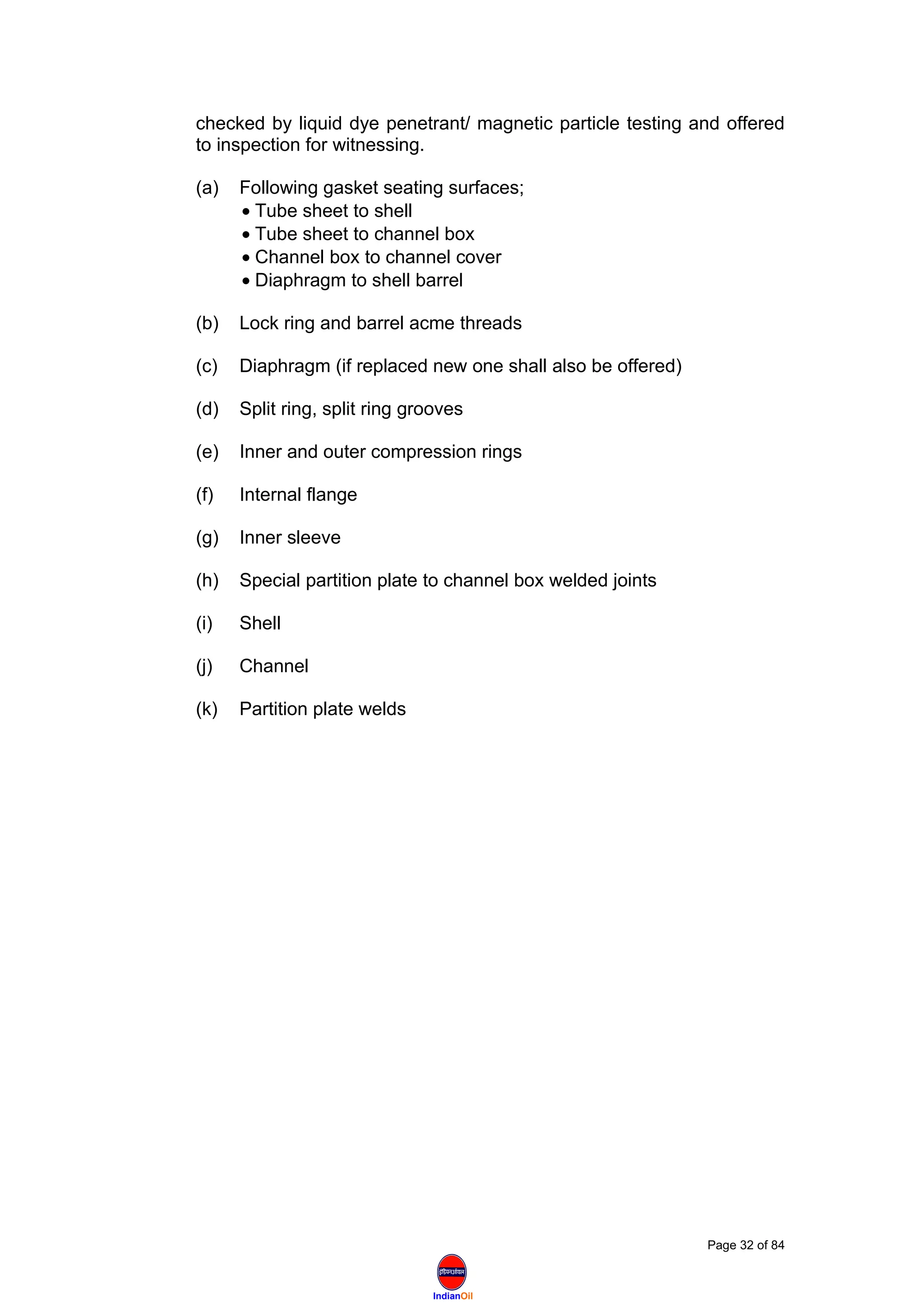 IndianOil
checked by liquid dye penetrant/ magnetic particle testing and offered
to inspection for witnessing.
(a) Following gasket seating surfaces;
• Tube sheet to shell
• Tube sheet to channel box
• Channel box to channel cover
• Diaphragm to shell barrel
(b) Lock ring and barrel acme threads
(c) Diaphragm (if replaced new one shall also be offered)
(d) Split ring, split ring grooves
(e) Inner and outer compression rings
(f) Internal flange
(g) Inner sleeve
(h) Special partition plate to channel box welded joints
(i) Shell
(j) Channel
(k) Partition plate welds
Page 32 of 84
 