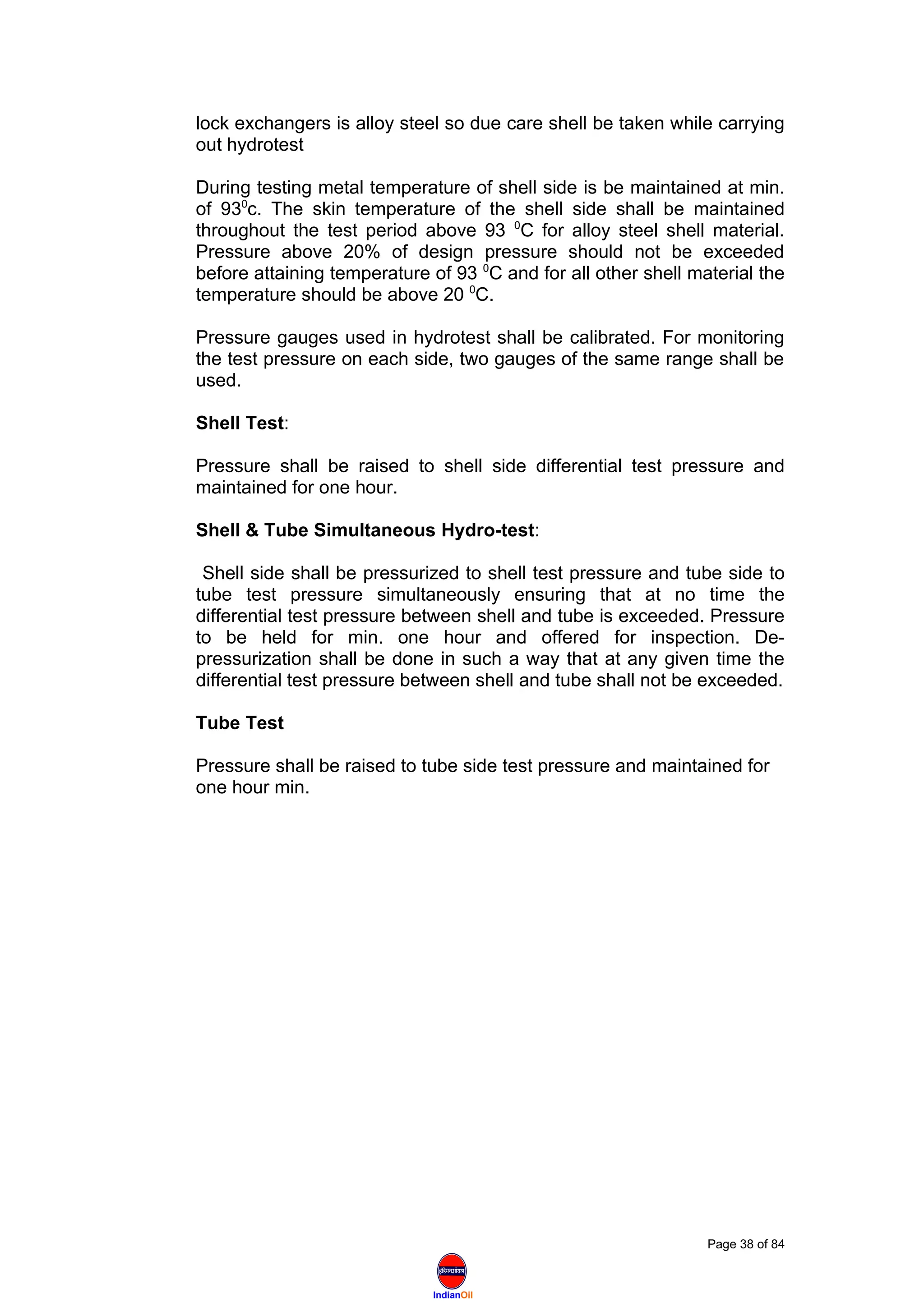 IndianOil
lock exchangers is alloy steel so due care shell be taken while carrying
out hydrotest
During testing metal temperature of shell side is be maintained at min.
of 930
c. The skin temperature of the shell side shall be maintained
throughout the test period above 93 0
C for alloy steel shell material.
Pressure above 20% of design pressure should not be exceeded
before attaining temperature of 93 0
C and for all other shell material the
temperature should be above 20 0
C.
Pressure gauges used in hydrotest shall be calibrated. For monitoring
the test pressure on each side, two gauges of the same range shall be
used.
Shell Test:
Pressure shall be raised to shell side differential test pressure and
maintained for one hour.
Shell & Tube Simultaneous Hydro-test:
Shell side shall be pressurized to shell test pressure and tube side to
tube test pressure simultaneously ensuring that at no time the
differential test pressure between shell and tube is exceeded. Pressure
to be held for min. one hour and offered for inspection. De-
pressurization shall be done in such a way that at any given time the
differential test pressure between shell and tube shall not be exceeded.
Tube Test
Pressure shall be raised to tube side test pressure and maintained for
one hour min.
Page 38 of 84
 