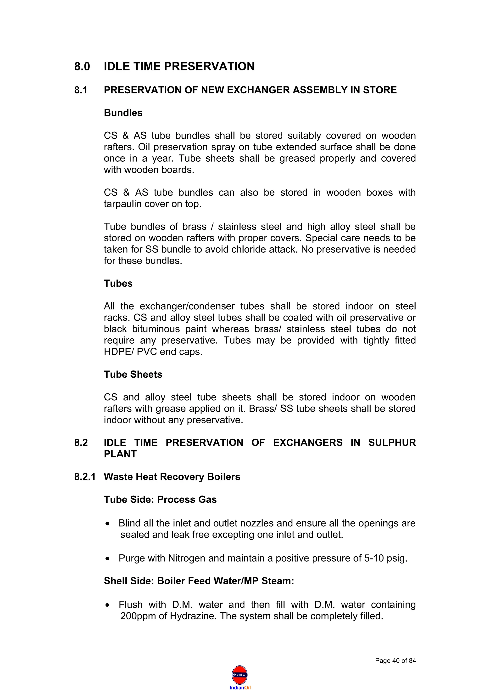 IndianOil
8.0 IDLE TIME PRESERVATION
8.1 PRESERVATION OF NEW EXCHANGER ASSEMBLY IN STORE
Bundles
CS & AS tube bundles shall be stored suitably covered on wooden
rafters. Oil preservation spray on tube extended surface shall be done
once in a year. Tube sheets shall be greased properly and covered
with wooden boards.
CS & AS tube bundles can also be stored in wooden boxes with
tarpaulin cover on top.
Tube bundles of brass / stainless steel and high alloy steel shall be
stored on wooden rafters with proper covers. Special care needs to be
taken for SS bundle to avoid chloride attack. No preservative is needed
for these bundles.
Tubes
All the exchanger/condenser tubes shall be stored indoor on steel
racks. CS and alloy steel tubes shall be coated with oil preservative or
black bituminous paint whereas brass/ stainless steel tubes do not
require any preservative. Tubes may be provided with tightly fitted
HDPE/ PVC end caps.
Tube Sheets
CS and alloy steel tube sheets shall be stored indoor on wooden
rafters with grease applied on it. Brass/ SS tube sheets shall be stored
indoor without any preservative.
8.2 IDLE TIME PRESERVATION OF EXCHANGERS IN SULPHUR
PLANT
8.2.1 Waste Heat Recovery Boilers
Tube Side: Process Gas
• Blind all the inlet and outlet nozzles and ensure all the openings are
sealed and leak free excepting one inlet and outlet.
• Purge with Nitrogen and maintain a positive pressure of 5-10 psig.
Shell Side: Boiler Feed Water/MP Steam:
• Flush with D.M. water and then fill with D.M. water containing
200ppm of Hydrazine. The system shall be completely filled.
Page 40 of 84
 