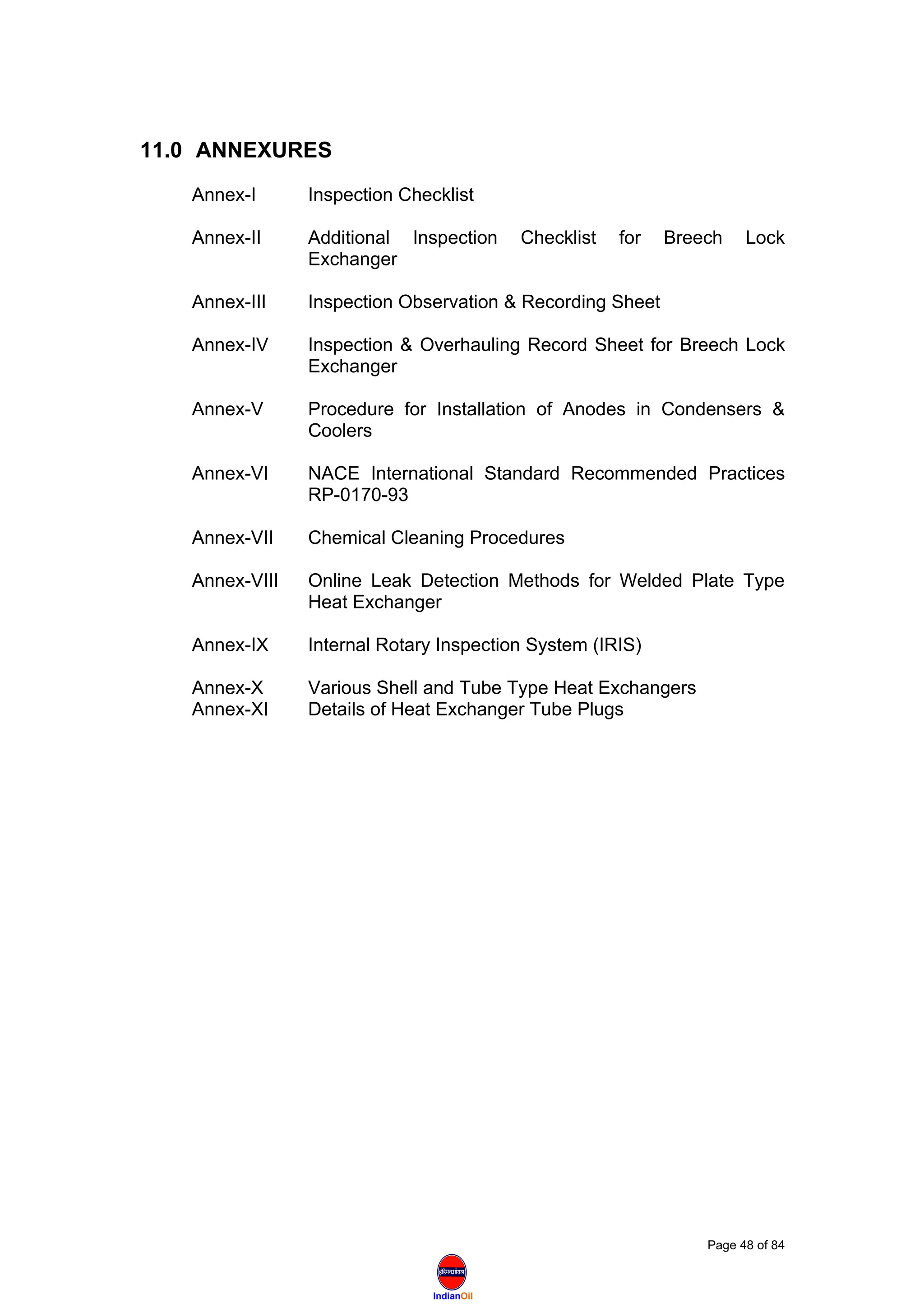IndianOil
11.0 ANNEXURES
Annex-I Inspection Checklist
Annex-II Additional Inspection Checklist for Breech Lock
Exchanger
Annex-III Inspection Observation & Recording Sheet
Annex-IV Inspection & Overhauling Record Sheet for Breech Lock
Exchanger
Annex-V Procedure for Installation of Anodes in Condensers &
Coolers
Annex-VI NACE International Standard Recommended Practices
RP-0170-93
Annex-VII Chemical Cleaning Procedures
Annex-VIII Online Leak Detection Methods for Welded Plate Type
Heat Exchanger
Annex-IX Internal Rotary Inspection System (IRIS)
Annex-X Various Shell and Tube Type Heat Exchangers
Annex-XI Details of Heat Exchanger Tube Plugs
Page 48 of 84
 