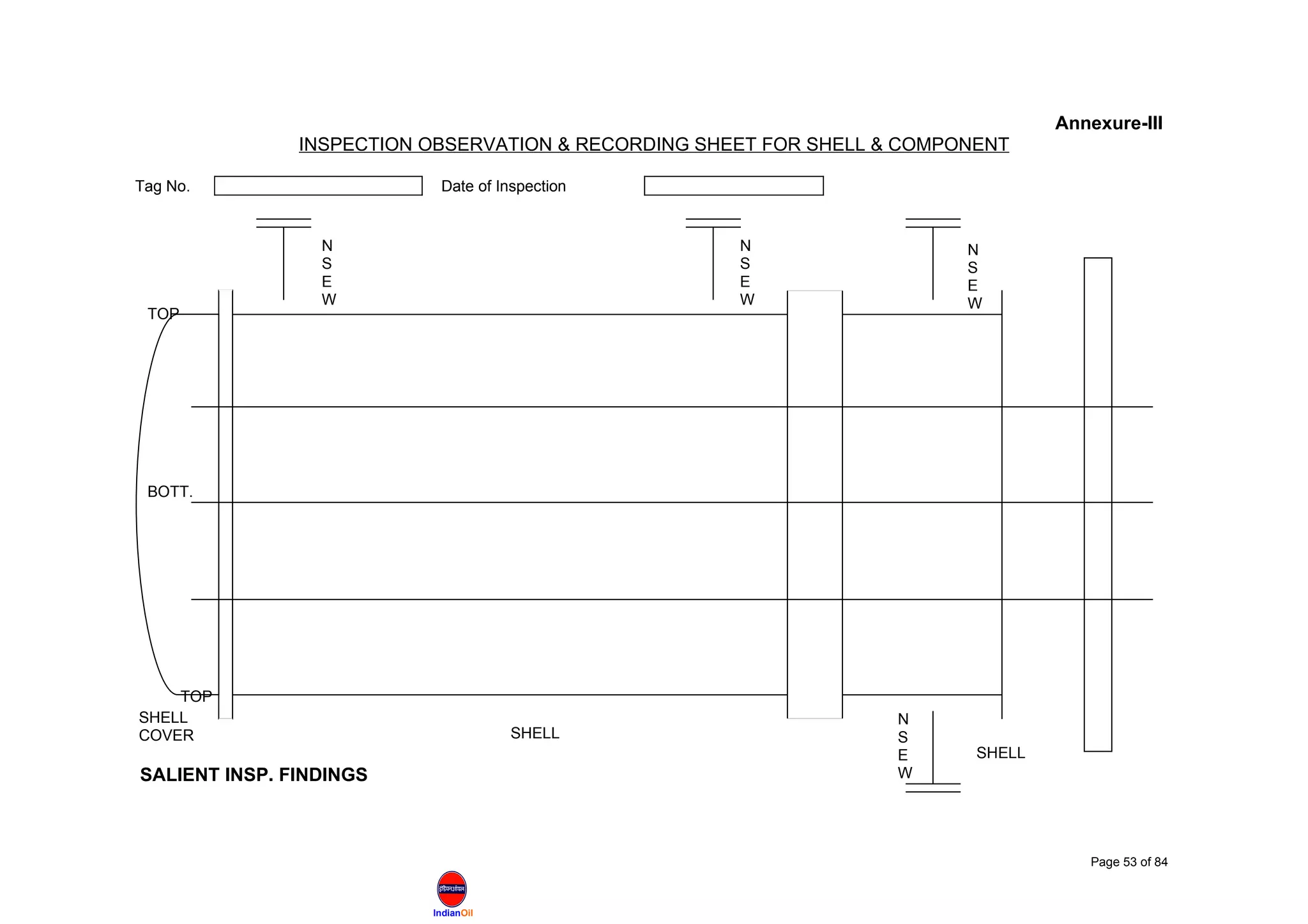 IndianOil
Annexure-III
INSPECTION OBSERVATION & RECORDING SHEET FOR SHELL & COMPONENT
Tag No. Date of Inspection
SALIENT INSP. FINDINGS
Page 53 of 84
SHELL
COVER
TOP
BOTT.
TOP
N
S
E
W
N
S
E
W
N
S
E
W
N
S
E
W
SHELL
SHELL
 