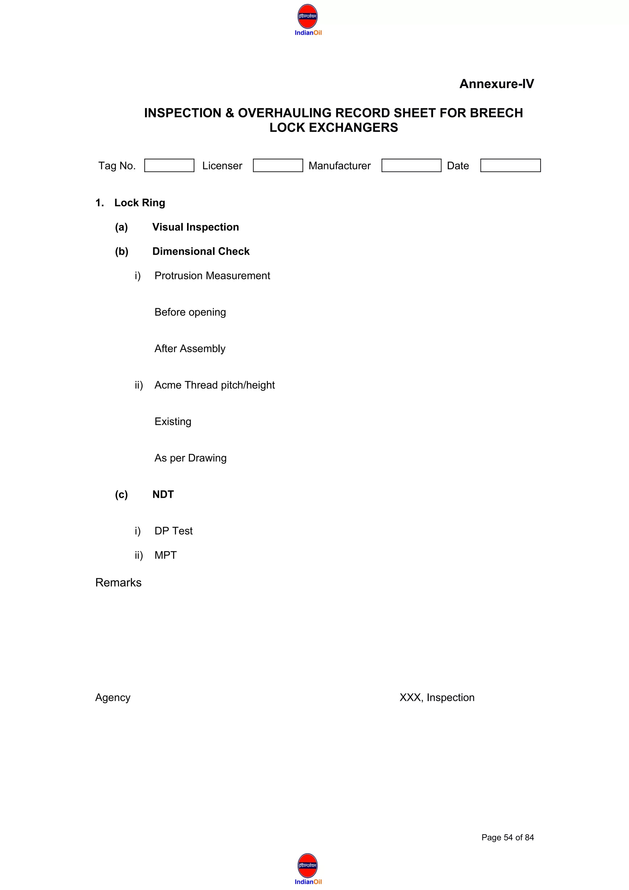 IndianOil
IndianOil
Annexure-IV
INSPECTION & OVERHAULING RECORD SHEET FOR BREECH
LOCK EXCHANGERS
Tag No. Licenser Manufacturer Date
1. Lock Ring
(a) Visual Inspection
(b) Dimensional Check
i) Protrusion Measurement
Before opening
After Assembly
ii) Acme Thread pitch/height
Existing
As per Drawing
(c) NDT
i) DP Test
ii) MPT
Remarks
Agency XXX, Inspection
Page 54 of 84
 