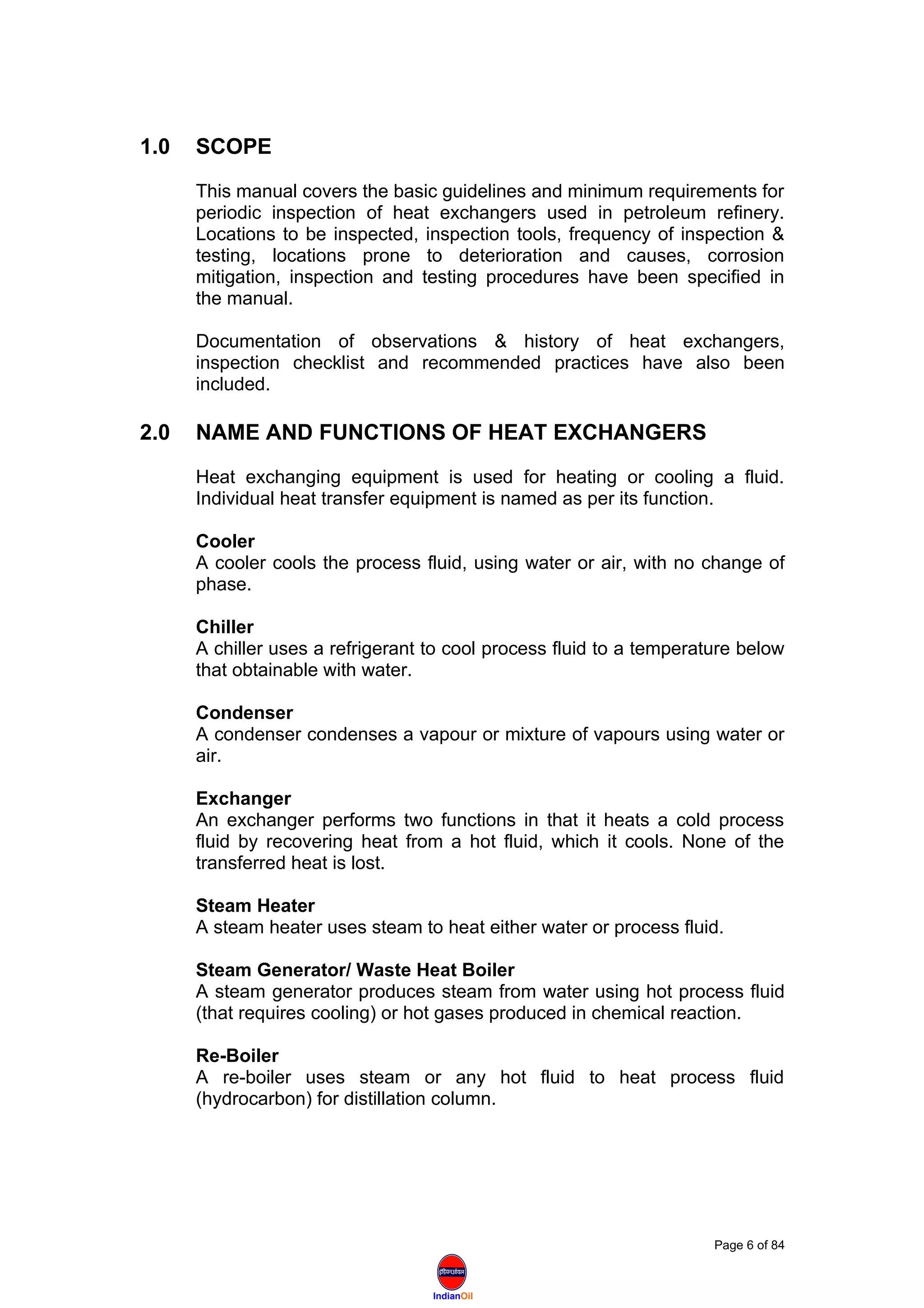 IndianOil
1.0 SCOPE
This manual covers the basic guidelines and minimum requirements for
periodic inspection of heat exchangers used in petroleum refinery.
Locations to be inspected, inspection tools, frequency of inspection &
testing, locations prone to deterioration and causes, corrosion
mitigation, inspection and testing procedures have been specified in
the manual.
Documentation of observations & history of heat exchangers,
inspection checklist and recommended practices have also been
included.
2.0 NAME AND FUNCTIONS OF HEAT EXCHANGERS
Heat exchanging equipment is used for heating or cooling a fluid.
Individual heat transfer equipment is named as per its function.
Cooler
A cooler cools the process fluid, using water or air, with no change of
phase.
Chiller
A chiller uses a refrigerant to cool process fluid to a temperature below
that obtainable with water.
Condenser
A condenser condenses a vapour or mixture of vapours using water or
air.
Exchanger
An exchanger performs two functions in that it heats a cold process
fluid by recovering heat from a hot fluid, which it cools. None of the
transferred heat is lost.
Steam Heater
A steam heater uses steam to heat either water or process fluid.
Steam Generator/ Waste Heat Boiler
A steam generator produces steam from water using hot process fluid
(that requires cooling) or hot gases produced in chemical reaction.
Re-Boiler
A re-boiler uses steam or any hot fluid to heat process fluid
(hydrocarbon) for distillation column.
Page 6 of 84
 