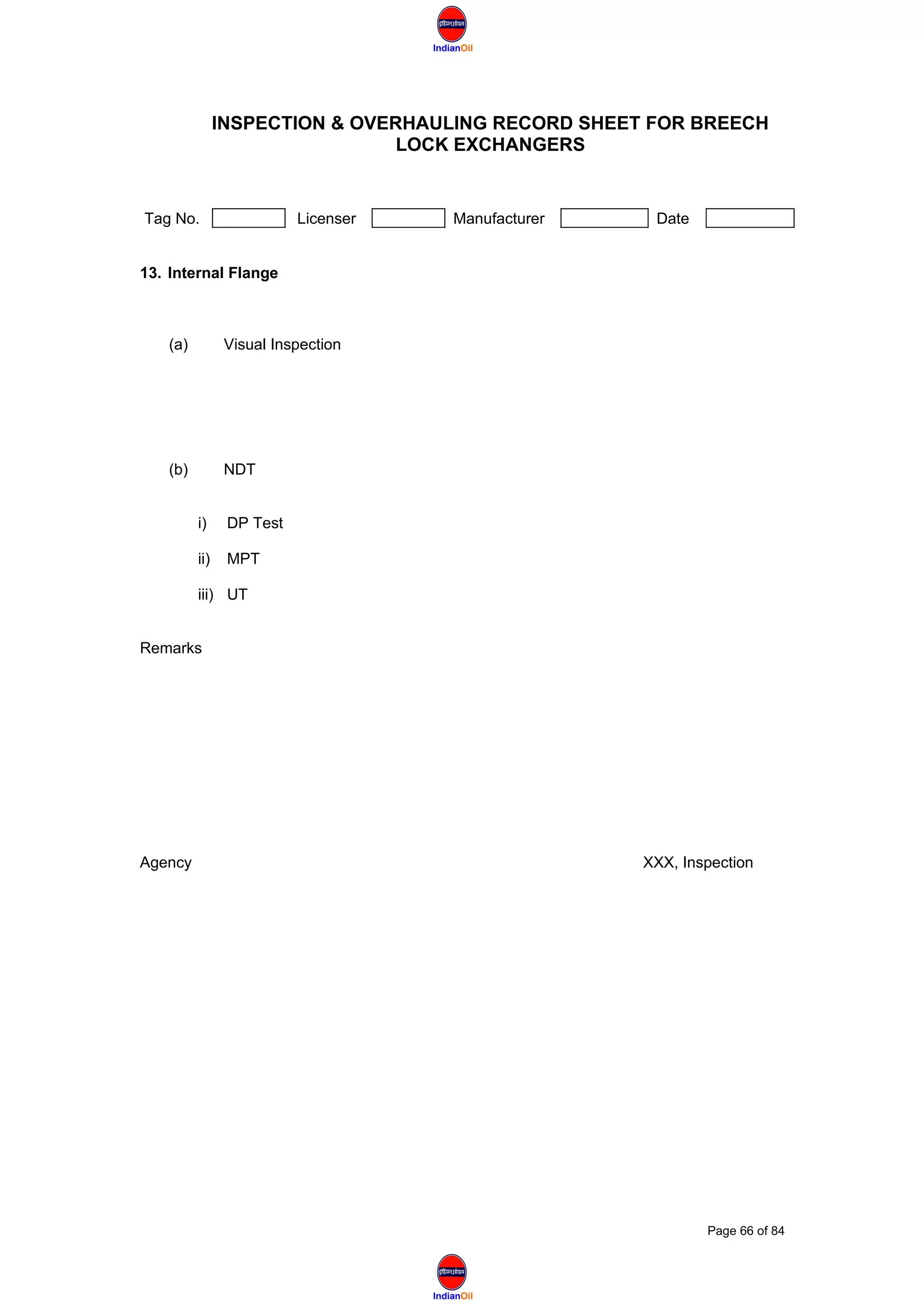 IndianOil
IndianOil
INSPECTION & OVERHAULING RECORD SHEET FOR BREECH
LOCK EXCHANGERS
Tag No. Licenser Manufacturer Date
13. Internal Flange
(a) Visual Inspection
(b) NDT
i) DP Test
ii) MPT
iii) UT
Remarks
Agency XXX, Inspection
Page 66 of 84
 