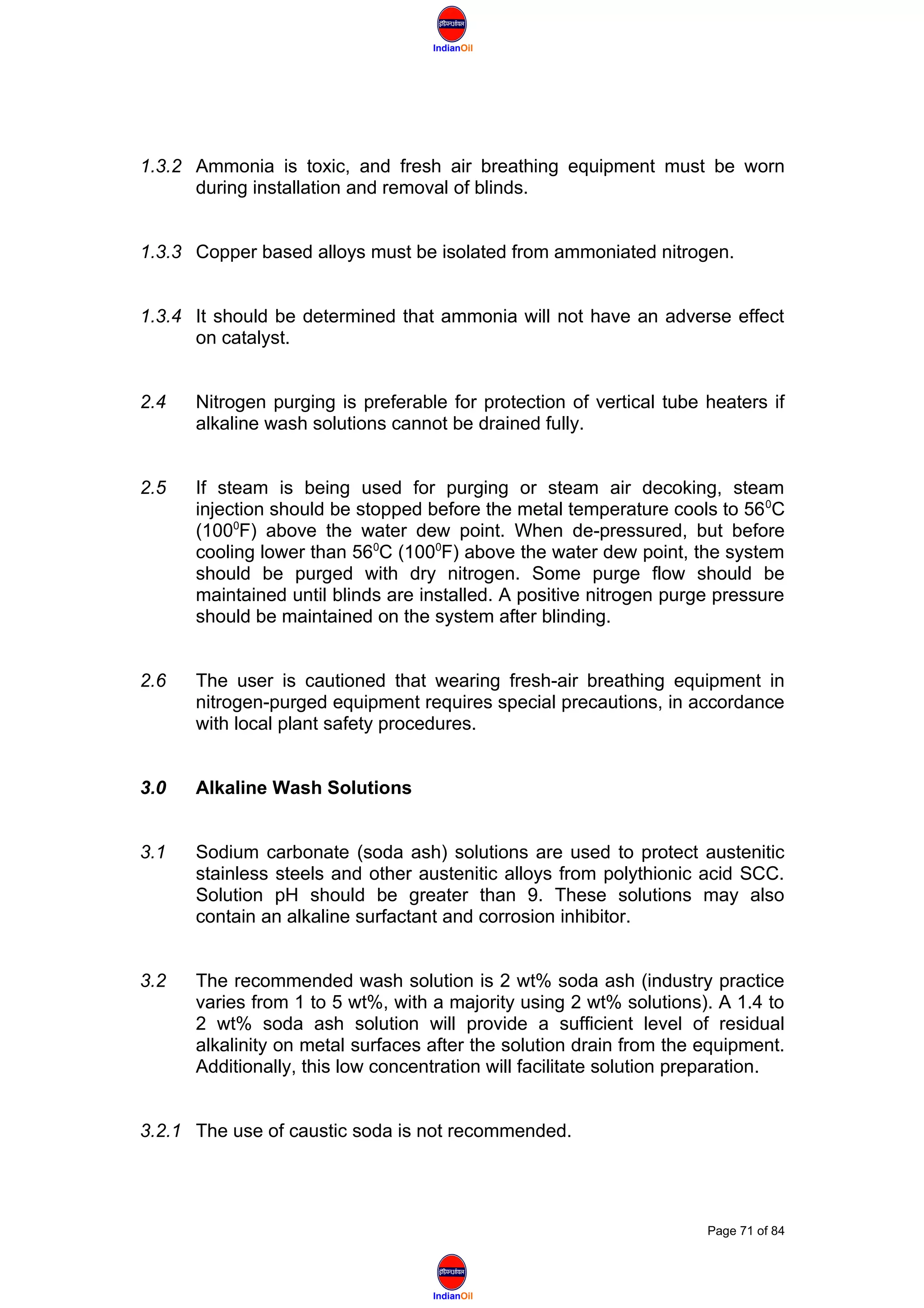 IndianOil
IndianOil
1.3.2 Ammonia is toxic, and fresh air breathing equipment must be worn
during installation and removal of blinds.
1.3.3 Copper based alloys must be isolated from ammoniated nitrogen.
1.3.4 It should be determined that ammonia will not have an adverse effect
on catalyst.
2.4 Nitrogen purging is preferable for protection of vertical tube heaters if
alkaline wash solutions cannot be drained fully.
2.5 If steam is being used for purging or steam air decoking, steam
injection should be stopped before the metal temperature cools to 560
C
(1000
F) above the water dew point. When de-pressured, but before
cooling lower than 560
C (1000
F) above the water dew point, the system
should be purged with dry nitrogen. Some purge flow should be
maintained until blinds are installed. A positive nitrogen purge pressure
should be maintained on the system after blinding.
2.6 The user is cautioned that wearing fresh-air breathing equipment in
nitrogen-purged equipment requires special precautions, in accordance
with local plant safety procedures.
3.0 Alkaline Wash Solutions
3.1 Sodium carbonate (soda ash) solutions are used to protect austenitic
stainless steels and other austenitic alloys from polythionic acid SCC.
Solution pH should be greater than 9. These solutions may also
contain an alkaline surfactant and corrosion inhibitor.
3.2 The recommended wash solution is 2 wt% soda ash (industry practice
varies from 1 to 5 wt%, with a majority using 2 wt% solutions). A 1.4 to
2 wt% soda ash solution will provide a sufficient level of residual
alkalinity on metal surfaces after the solution drain from the equipment.
Additionally, this low concentration will facilitate solution preparation.
3.2.1 The use of caustic soda is not recommended.
Page 71 of 84
 