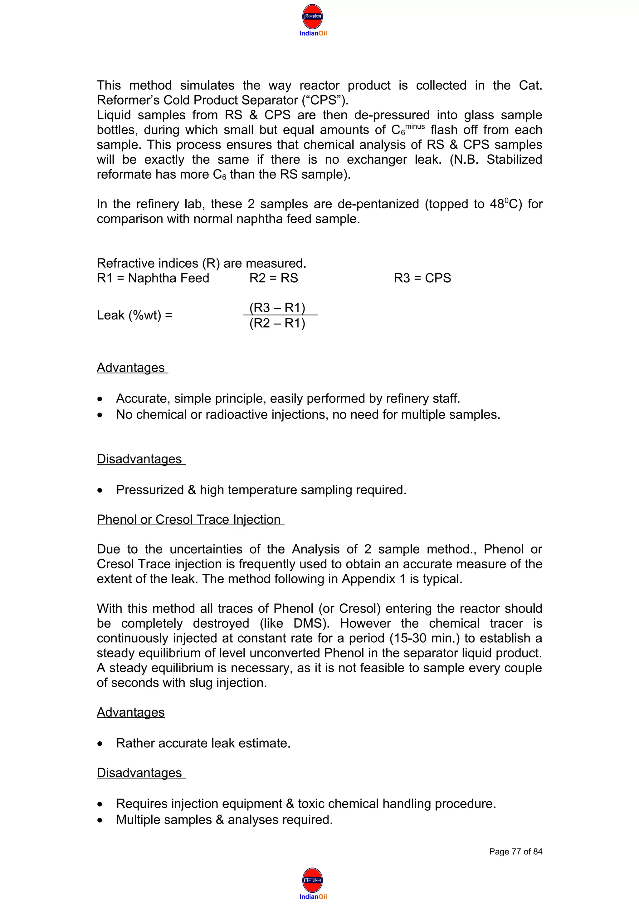 IndianOil
IndianOil
This method simulates the way reactor product is collected in the Cat.
Reformer’s Cold Product Separator (“CPS”).
Liquid samples from RS & CPS are then de-pressured into glass sample
bottles, during which small but equal amounts of C6
minus
flash off from each
sample. This process ensures that chemical analysis of RS & CPS samples
will be exactly the same if there is no exchanger leak. (N.B. Stabilized
reformate has more C6 than the RS sample).
In the refinery lab, these 2 samples are de-pentanized (topped to 480
C) for
comparison with normal naphtha feed sample.
Refractive indices (R) are measured.
R1 = Naphtha Feed R2 = RS R3 = CPS
Leak (%wt) =
(R3 – R1)
(R2 – R1)
Advantages
• Accurate, simple principle, easily performed by refinery staff.
• No chemical or radioactive injections, no need for multiple samples.
Disadvantages
• Pressurized & high temperature sampling required.
Phenol or Cresol Trace Injection
Due to the uncertainties of the Analysis of 2 sample method., Phenol or
Cresol Trace injection is frequently used to obtain an accurate measure of the
extent of the leak. The method following in Appendix 1 is typical.
With this method all traces of Phenol (or Cresol) entering the reactor should
be completely destroyed (like DMS). However the chemical tracer is
continuously injected at constant rate for a period (15-30 min.) to establish a
steady equilibrium of level unconverted Phenol in the separator liquid product.
A steady equilibrium is necessary, as it is not feasible to sample every couple
of seconds with slug injection.
Advantages
• Rather accurate leak estimate.
Disadvantages
• Requires injection equipment & toxic chemical handling procedure.
• Multiple samples & analyses required.
Page 77 of 84
 