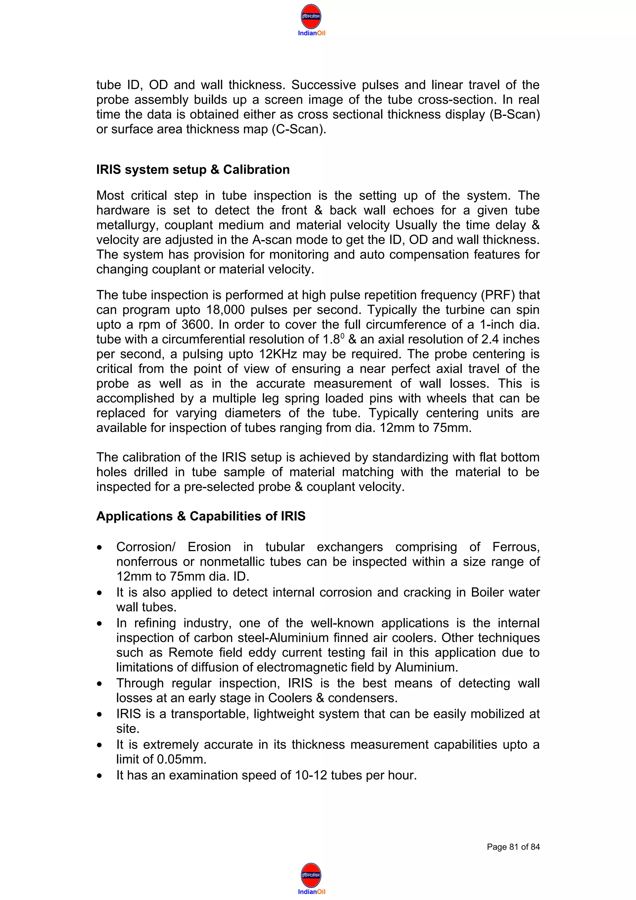 IndianOil
IndianOil
tube ID, OD and wall thickness. Successive pulses and linear travel of the
probe assembly builds up a screen image of the tube cross-section. In real
time the data is obtained either as cross sectional thickness display (B-Scan)
or surface area thickness map (C-Scan).
IRIS system setup & Calibration
Most critical step in tube inspection is the setting up of the system. The
hardware is set to detect the front & back wall echoes for a given tube
metallurgy, couplant medium and material velocity Usually the time delay &
velocity are adjusted in the A-scan mode to get the ID, OD and wall thickness.
The system has provision for monitoring and auto compensation features for
changing couplant or material velocity.
The tube inspection is performed at high pulse repetition frequency (PRF) that
can program upto 18,000 pulses per second. Typically the turbine can spin
upto a rpm of 3600. In order to cover the full circumference of a 1-inch dia.
tube with a circumferential resolution of 1.80
& an axial resolution of 2.4 inches
per second, a pulsing upto 12KHz may be required. The probe centering is
critical from the point of view of ensuring a near perfect axial travel of the
probe as well as in the accurate measurement of wall losses. This is
accomplished by a multiple leg spring loaded pins with wheels that can be
replaced for varying diameters of the tube. Typically centering units are
available for inspection of tubes ranging from dia. 12mm to 75mm.
The calibration of the IRIS setup is achieved by standardizing with flat bottom
holes drilled in tube sample of material matching with the material to be
inspected for a pre-selected probe & couplant velocity.
Applications & Capabilities of IRIS
• Corrosion/ Erosion in tubular exchangers comprising of Ferrous,
nonferrous or nonmetallic tubes can be inspected within a size range of
12mm to 75mm dia. ID.
• It is also applied to detect internal corrosion and cracking in Boiler water
wall tubes.
• In refining industry, one of the well-known applications is the internal
inspection of carbon steel-Aluminium finned air coolers. Other techniques
such as Remote field eddy current testing fail in this application due to
limitations of diffusion of electromagnetic field by Aluminium.
• Through regular inspection, IRIS is the best means of detecting wall
losses at an early stage in Coolers & condensers.
• IRIS is a transportable, lightweight system that can be easily mobilized at
site.
• It is extremely accurate in its thickness measurement capabilities upto a
limit of 0.05mm.
• It has an examination speed of 10-12 tubes per hour.
Page 81 of 84
 