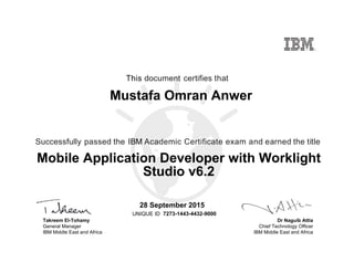 Dr Naguib Attia
Chief Technology Officer
IBM Middle East and Africa
This document certifies that
Successfully passed the IBM Academic Certificate exam and earned the title
UNIQUE ID
Takreem El-Tohamy
General Manager
IBM Middle East and Africa
Mustafa Omran Anwer
28 September 2015
Mobile Application Developer with Worklight
Studio v6.2
7273-1443-4432-9000
Digitally signed by
IBM MEA
University
Date: 2015.09.29
18:36:34 CEST
Reason: Passed
test
Location: MEA
Portal Exams
Signat
 