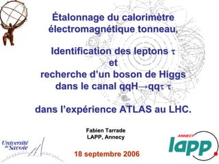 Étalonnage du calorimètreÉtalonnage du calorimètre
électromagnétique tonneauélectromagnétique tonneau
Identification des leptonsIdentification des leptons
recherche drecherche d
dans le canal qqHdans le canal qqH
,,
ττ
etet
’’un boson de Higgsun boson de Higgs
→→qqqqττ ττ
dans ldans l’’expexpéérience ATLAS au LHC.rience ATLAS au LHC.
18 septembre18 septembre 20062006
Fabien TarradeFabien Tarrade
LAPP, AnnecyLAPP, Annecy
 