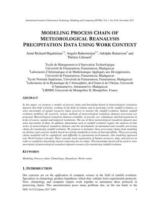International Journal of Information Technology, Modeling and Computing (IJITMC) Vol. 5, No.2/3/4, November 2017
DOI: 10.5121/ijitmc.2017.5401 1
MODELING PROCESS CHAIN OF
METEOROLOGICAL REANALYSIS
PRECIPITATION DATA USING WORK CONTEXT
Aimé Richard Hajalalaina1,2
, Angelo Raherinirina2,3
, Adolphe Ratiarison4
and
Thérèse Libourel5
1
Ecole de Management et d’Innovation Technologique
Université de Fianarantsoa, Fianarantsoa, Madagascar
2
Laboratoire d’Informatique et de Mathématique Appliqués aux Deveppements,
Université de Fianarantsoa, Fianarantsoa, Madagascar
3
Ecole Normale Supérieure, Université de Fianarantsoa, Fianarantsoa, Madagascar
4
Laboratoire de la Dynamique de l’Atmosphère, du Climat et de l’Océan, Université
d’Antananarivo, Antananarivo, Madagascar
5
LIRMM, Université de Montpellier II, Montpellier, France
ABSTRACT
In this paper, we propose a models of process chain and knowledge-based of meteorological reanalysis
datasets that help scientists, working in the field of climate and in particular of the rainfall evolution, to
solve uncertainty of spatial resources (data, process) to monitor the rainfall evolution. Indeed, rainfall
evolution mobilizes all research, various methods of meteorological reanalysis datasets processing are
proposed. Meteorological reanalysis datasets available, at present, are voluminous and heterogeneous in
terms of source, spatial and temporal resolutions. The use of these meteorological reanalysis datasets may
solve uncertainty of data. In addition, phenomena such as rainfall evolution require the analysis of time
series of meteorological reanalysis datasets and the development of automated and reusable processing
chains for monitoring rainfall evolution. We propose to formalize these processing chains from modeling
an abstract and concrete models based on existing standards in terms of interoperability. These processing
chains modelled will be capitalized, and diffusible in operational environments. Our modeling approach
uses Work-Context concepts. These concepts need organization of human resources, data, and process in
order to establish a knowledge-based connecting the two latter. This knowledge based will be used to solve
uncertainty of meteorological reanalysis datasets resources for monitoring rainfall evolution.
KEYWORDS
Modeling; Process chain; Climatology; Reanalysis; Work-contex
1. INTRODUCTION
Our concerns are on the application of computer science in the field of rainfall evolution.
Specialists in climatology produce hypotheses which they validate from experimental protocols.
Now, climatology and computer experts work together to automatize these protocols in
processing chains. This automatization poses many problems due, on the one hand, to the
 
