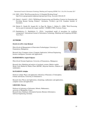 International Journal of Information Technology, Modeling and Computing (IJITMC) Vol. 5, No.2/3/4, November 2017
10
[14] OGC, (2016) “Web Processing Service 2.0 Standard Working Group”.
http://www.opengeospatial.org/projects/groups/wps2.0swg. Accessed: 2016-04-29
[15] Eberle J., Strobl C., (2012) “WEB-Based Geoprocessing and Workflow Creation for Generating and
Providing Remote Sensing Products”. Geomatica, Vol.66(1), pp.13-26. Canadian Institute of
Geomatics.
[16] Machet E., Kamhi M., Jacquin M., Le Page M., Dejoux J., Dedieu G., (2008) “Web Processing
Service pour le traitement des images satellites“. CESBIO, CNES, Toulouse, France.
[17] Hadzhikoleva S., Hadzhikolev E., (2014), “consolidated model of procedures for workflow
management”, International Journal of Information Technology, Modeling and Computing (IJITMC)
Vol.2, No.1.
AUTHORS
HAJALALAINA Aimé Richard
Phd at Ecole de Management et d’Innovation Technologique, University of
Fianarantsoa, Madagascar.
Research Area: Computer science, Computer Application, Software Engineering,
business intelligence, Geomatic and Applications,
RAHERINIRINA Angelo Fulgence
Phd at Ecole Normale Supérieure, University of Fianarantsoa,, Madagascar.
Research Area: Modeling and analysis of stochastic systems, Markov models
Monte Carlo Method by Marko Chain (MCMC), Bayesian Statistics, Didactics of
mathematics.
RATIARISON Adolphe
Professor at Dept. Physic and application, laboratory of Dynamics of Atmosphere,
Climate and Oceans, University of Antananarivo.
Research Area: Physic and Applications, climatology, mathematics and applications,
computer science and applications
LIBOUREL Therese
Professor at Laboratory of Informatic, Robotic, Mathematics,
university of Montpellier, France
Research Area: Databases, Information Systems (Business Informatics),
Software Engineering, Geomatic
 