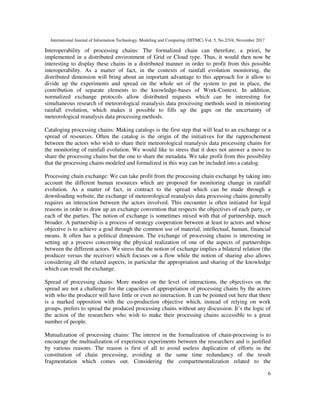 International Journal of Information Technology, Modeling and Computing (IJITMC) Vol. 5, No.2/3/4, November 2017
6
Interoperability of processing chains: The formalized chain can therefore, a priori, be
implemented in a distributed environment of Grid or Cloud type. Thus, it would then now be
interesting to display these chains in a distributed manner in order to profit from this possible
interoperability. As a matter of fact, in the contexts of rainfall evolution monitoring, the
distributed dimension will bring about an important advantage to this approach for it allow to
divide up the experiments and spread on the whole set of the system to put in place, the
contribution of separate elements to the knowledge-bases of Work-Context. In addition,
normalized exchange protocols allow distributed requests which can be interesting for
simultaneous research of meteorological reanalysis data processing methods used in monitoring
rainfall evolution, which makes it possible to fills up the gaps on the uncertainty of
meteorological reanalysis data processing methods.
Cataloging processing chains: Making catalogs is the first step that will lead to an exchange or a
spread of resources. Often the catalog is the origin of the initiatives for the rapprochement
between the actors who wish to share their meteorological reanalysis data processing chains for
the monitoring of rainfall evolution. We would like to stress that it does not answer a move to
share the processing chains but the one to share the metadata. We take profit from this possibility
that the processing chains modeled and formalized in this way can be included into a catalog.
Processing chain exchange: We can take profit from the processing chain exchange by taking into
account the different human resources which are proposed for monitoring change in rainfall
evolution. As a matter of fact, in contract to the spread which can be made through a
downloading website, the exchange of meteorological reanalysis data processing chains generally
requires an interaction between the actors involved. This encounter is often initiated for legal
reasons in order to draw up an exchange convention that respects the objectives of each party, or
each of the parties. The notion of exchange is sometimes mixed with that of partnership, much
broader. A partnership is a process of strategy cooperation between at least to actors and whose
objective is to achieve a goal through the common use of material, intellectual, human, financial
means. It often has a political dimension. The exchange of processing chains is interesting in
setting up a process concerning the physical realization of one of the aspects of partnerships
between the different actors. We stress that the notion of exchange implies a bilateral relation (the
producer versus the receiver) which focuses on a flow while the notion of sharing also allows
considering all the related aspects, in particular the appropriation and sharing of the knowledge
which can result the exchange.
Spread of processing chains: More modest on the level of interactions, the objectives on the
spread are not a challenge for the capacities of appropriation of processing chains by the actors
with who the producer will have little or even no interaction. It can be pointed out here that there
is a marked opposition with the co-production objective which, instead of relying on work
groups, prefers to spread the produced processing chains without any discussion. It’s the logic of
the action of the researchers who wish to make their processing chains accessible to a great
number of people.
Mutualization of processing chains: The interest in the formalization of chain-processing is to
encourage the multualization of experience experiments between the researchers and is justified
by various reasons. The reason is first of all to avoid useless duplication of efforts in the
constitution of chain processing, avoiding at the same time redundancy of the result
fragmentation which comes out. Considering the compartmentalization related to the
 