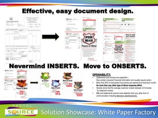 Solution Showcase: White Paper Factory
Effective, easy document design.
Nevermind INSERTS. Move to ONSERTS.
OPENABILITY:
• Statements and invoices are expected—
they contain important financial information and usually require action
• More than 95% of transaction documents are opened and read each month-
far more than any other type of direct response effort.
• Studies show that the average customer invests between 2-6 minutes
for statement review.
• Bills and statements receive more attention than any other form of
communication including television advertisements.
 
