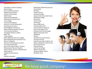 We keep good company!
CDS Global- A Hearst Company
Alliant Energy
One TouchPoint Solutions
Madison Gas & Electric
United Fire & Casualty
SYSCO Foods
HON Industries/Allsteel
ARA (American Rental Assn)
Loras College
University of Dubuque
American Trust & Savings Bank
Iowa Mutual Insurance
Royal Neighbors of America
National Mutual Benefit Insurance
Truck Country/Foodliner
Cottingham & Butler / SISCO
Baker Tilly
Trinity Hospital
MATC (Madison Area Tech College)
QCR Holdings/Quad City Bank & Trust
Mercer Companies
American Family Mutual Insurance
First Central State Bank
State of WI, Dept of Admin. Services
Massachusetts General Hospital
State of Illinois, Bureau of Identification
USDA-national
PerMar Security Services
WPS
Stanley Consultants
DMS (Dealer Marketing Services)
Anchor Bank
Dick Blick
Gardner Denver
Honkamp Krueger
Dupaco Community Credit Union
BlackHawk College
Data Direct
Thermo King
OP Printing
Swiss Valley Farms
Summit Credit Union
Crescent Electric Supply Co
State of WI Hygienic Lab
Kirkwood Community College
Medical Associates Clinic
McGladrey
Anixter
Stonehill Franciscan Services
Principal Financial
State of Iowa, Dept of Admin. Services
Modern Woodmen Fraternal Financial
Rock Island Arsenal
Dupont/Pioneer
Lake Forest College
Western Illinois Univ
Anderson Weber Toyota
IWI Motor Parts
 