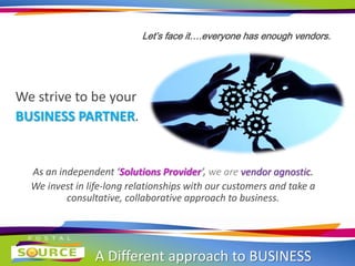 A Different approach to BUSINESS
Let’s face it….everyone has enough vendors.
We strive to be your
BUSINESS PARTNER.
As an independent ‘Solutions Provider’, we are vendor agnostic.
We invest in life-long relationships with our customers and take a
consultative, collaborative approach to business.
 