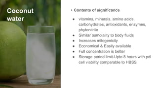 Coconut
water
▸ Contents of significance
● vitamins, minerals, amino acids,
carbohydrates, antioxidants, enzymes,
phytonitrite
● Similar osmolality to body fluids
● Increases mitogenicity
● Economical & Easily available
● Full concentration is better
● Storage period limit-Upto 8 hours with pdl
cell viability comparable to HBSS
 