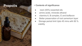 Propolis ▸ Contents of significance
● resin (55%) essential oils
● amino acids, minerals ethanol
● vitamins A, B complex, E and bioflavon
● Better preservation of root cementum layer
● Storage period limit Upto 45 mins with 90 %
viability
 