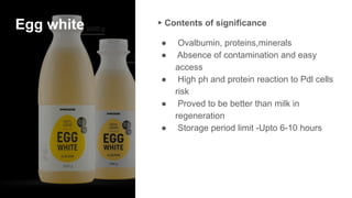 Egg white ▸ Contents of significance
● Ovalbumin, proteins,minerals
● Absence of contamination and easy
access
● High ph and protein reaction to Pdl cells
risk
● Proved to be better than milk in
regeneration
● Storage period limit -Upto 6-10 hours
 