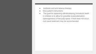 ● Antibiotic and anti tetanus therapy
● Give patient instructions.
● The goal for replanting still-developing (immature) teeth
in children is to allow for possible revascularization
(apexogenesis) of the pulp space. If that does not occur,
root canal treatment may be recommended
 