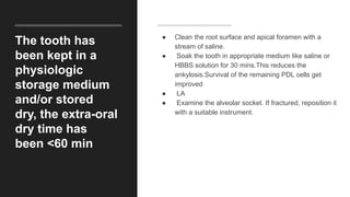 The tooth has
been kept in a
physiologic
storage medium
and/or stored
dry, the extra-oral
dry time has
been <60 min
● Clean the root surface and apical foramen with a
stream of saline.
● Soak the tooth in appropriate medium like saline or
HBBS solution for 30 mins.This reduces the
ankylosis.Survival of the remaining PDL cells get
improved
● LA
● Examine the alveolar socket. If fractured, reposition it
with a suitable instrument.
 