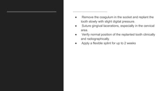 ● Remove the coagulum in the socket and replant the
tooth slowly with slight digital pressure.
● Suture gingival lacerations, especially in the cervical
area.
● Verify normal position of the replanted tooth clinically
and radiographically.
● Apply a flexible splint for up to 2 weeks
 