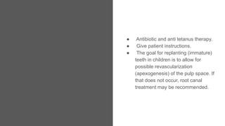 ● Antibiotic and anti tetanus therapy.
● Give patient instructions.
● The goal for replanting (immature)
teeth in children is to allow for
possible revascularization
(apexogenesis) of the pulp space. If
that does not occur, root canal
treatment may be recommended.
 