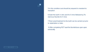 5.In this condition,root should be prepared to resistant to
resorption
6.Soak the tooth in citric acid for 5 mins followed by 2%
stannous fluoride for 5 mins
7.Root canal treatment to the tooth can be carried out prior
to replantation or later.
8.After completing RCT seal the blunderbuss open apex
extraorally
 