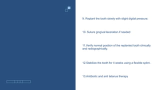 9. Replant the tooth slowly with slight digital pressure.
10. Suture gingival laceration.if needed
11.Verify normal position of the replanted tooth clinically
and radiographically.
12.Stabilize the tooth for 4 weeks using a flexible splint.
13.Antibiotic and anti tetanus therapy
 