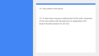 14. Give patient instructions.
15. To slow down osseous replacement of the tooth, treatment
of the root surface with fluoride prior to replantation (2%
sodium fluoride solution for 20 min)
 