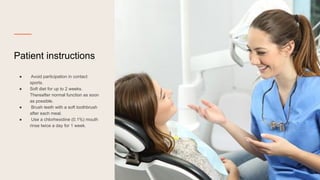 Patient instructions
● Avoid participation in contact
sports.
● Soft diet for up to 2 weeks.
Thereafter normal function as soon
as possible.
● Brush teeth with a soft toothbrush
after each meal.
● Use a chlorhexidine (0.1%) mouth
rinse twice a day for 1 week.
 