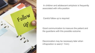 In children and adolescent ankylosis is frequently
associated with infra position
Careful follow up is required
Good communication to insecure the patient and
the guardians with this possible outcome
Decoronation may be necessary later when
infraposition is seen(> 1mm)
 