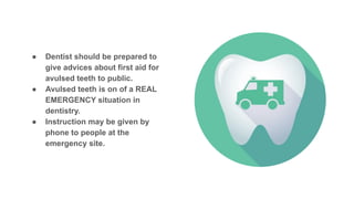 ● Dentist should be prepared to
give advices about first aid for
avulsed teeth to public.
● Avulsed teeth is on of a REAL
EMERGENCY situation in
dentistry.
● Instruction may be given by
phone to people at the
emergency site.
 