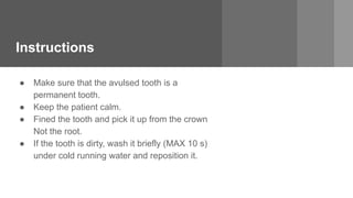 Instructions
● Make sure that the avulsed tooth is a
permanent tooth.
● Keep the patient calm.
● Fined the tooth and pick it up from the crown
Not the root.
● If the tooth is dirty, wash it briefly (MAX 10 s)
under cold running water and reposition it.
 