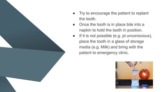 ● Try to encourage the patient to replant
the tooth.
● Once the tooth is in place bite into a
napkin to hold the tooth in position.
● If it is not possible (e.g. pt unconscious),
place the tooth in a glass of storage
media (e.g. Milk) and bring with the
patient to emergency clinic.
 