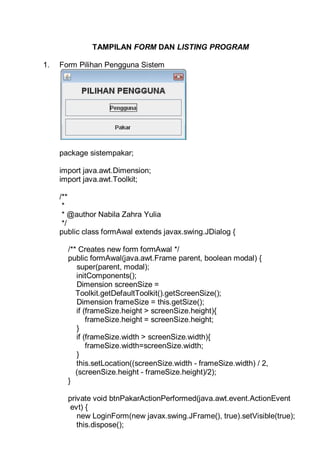 TAMPILAN FORM DAN LISTING PROGRAM
1. Form Pilihan Pengguna Sistem
package sistempakar;
import java.awt.Dimension;
import java.awt.Toolkit;
/**
*
* @author Nabila Zahra Yulia
*/
public class formAwal extends javax.swing.JDialog {
/** Creates new form formAwal */
public formAwal(java.awt.Frame parent, boolean modal) {
super(parent, modal);
initComponents();
Dimension screenSize =
Toolkit.getDefaultToolkit().getScreenSize();
Dimension frameSize = this.getSize();
if (frameSize.height > screenSize.height){
frameSize.height = screenSize.height;
}
if (frameSize.width > screenSize.width){
frameSize.width=screenSize.width;
}
this.setLocation((screenSize.width - frameSize.width) / 2,
(screenSize.height - frameSize.height)/2);
}
private void btnPakarActionPerformed(java.awt.event.ActionEvent
evt) {
new LoginForm(new javax.swing.JFrame(), true).setVisible(true);
this.dispose();
 