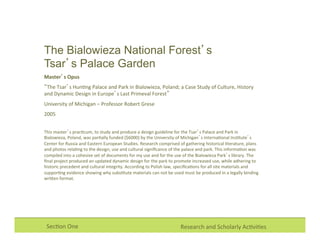 Research	
  and	
  Scholarly	
  Ac0vi0es	
  Sec0on	
  One	
  
The Bialowieza National Forest’s
Tsar’s Palace Garden
Master’s	
  Opus	
  
“The	
  Tsar’s	
  Hun0ng	
  Palace	
  and	
  Park	
  in	
  Bialowieza,	
  Poland;	
  a	
  Case	
  Study	
  of	
  Culture,	
  History	
  
and	
  Dynamic	
  Design	
  in	
  Europe’s	
  Last	
  Primeval	
  Forest”	
  
University	
  of	
  Michigan	
  –	
  Professor	
  Robert	
  Grese	
  
2005	
  
	
  
This	
  master’s	
  prac0cum,	
  to	
  study	
  and	
  produce	
  a	
  design	
  guideline	
  for	
  the	
  Tsar’s	
  Palace	
  and	
  Park	
  in	
  
Bialowieza,	
  Poland,	
  was	
  par0ally	
  funded	
  ($6000)	
  by	
  the	
  University	
  of	
  Michigan’s	
  Interna0onal	
  Ins0tute’s	
  
Center	
  for	
  Russia	
  and	
  Eastern	
  European	
  Studies.	
  Research	
  comprised	
  of	
  gathering	
  historical	
  literature,	
  plans	
  
and	
  photos	
  rela0ng	
  to	
  the	
  design,	
  use	
  and	
  cultural	
  signiﬁcance	
  of	
  the	
  palace	
  and	
  park.	
  This	
  informa0on	
  was	
  
compiled	
  into	
  a	
  cohesive	
  set	
  of	
  documents	
  for	
  my	
  use	
  and	
  for	
  the	
  use	
  of	
  the	
  Bialowieza	
  Park’s	
  library.	
  The	
  
ﬁnal	
  project	
  produced	
  an	
  updated	
  dynamic	
  design	
  for	
  the	
  park	
  to	
  promote	
  increased	
  use,	
  while	
  adhering	
  to	
  
historic	
  precedent	
  and	
  cultural	
  integrity.	
  According	
  to	
  Polish	
  law,	
  speciﬁca0ons	
  for	
  all	
  site	
  materials	
  and	
  
suppor0ng	
  evidence	
  showing	
  why	
  subs0tute	
  materials	
  can	
  not	
  be	
  used	
  must	
  be	
  produced	
  in	
  a	
  legally	
  binding	
  
wriXen	
  format.	
  
 