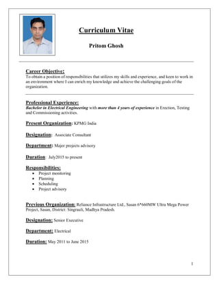 1
Curriculum Vitae
Pritom Ghosh
Career Objective:
To obtain a position of responsibilities that utilizes my skills and experience, and keen to work in
an environment where I can enrich my knowledge and achieve the challenging goals of the
organization.
Professional Experience:
Bachelor in Electrical Engineering with more than 4 years of experience in Erection, Testing
and Commissioning activities.
Present Organization: KPMG India
Designation: Associate Consultant
Department: Major projects advisory
Duration: July2015 to present
Responsibilities:
 Project monitoring
 Planning
 Scheduling
 Project advisory
Previous Organization: Reliance Infrastructure Ltd., Sasan 6*660MW Ultra Mega Power
Project, Sasan, District: Singrauli, Madhya Pradesh.
Designation: Senior Executive
Department: Electrical
Duration: May 2011 to June 2015
 