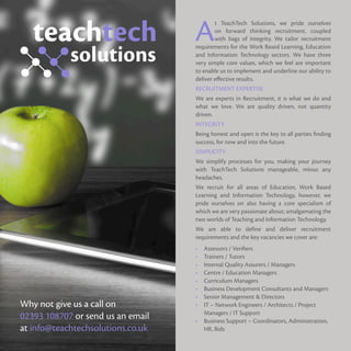 At TeachTech Solutions, we pride ourselves
on forward thinking recruitment, coupled
with bags of integrity. We tailor recruitment
requirements for the Work Based Learning, Education
and Information Technology sectors. We have three
very simple core values, which we feel are important
to enable us to implement and underline our ability to
deliver effective results.
RECRUITMENT EXPERTISE
We are experts in Recruitment, it is what we do and
what we love. We are quality driven, not quantity
driven.
INTEGRITY
Being honest and open is the key to all parties finding
success, for now and into the future.
SIMPLICITY
We simplify processes for you, making your journey
with TeachTech Solutions manageable, minus any
headaches.
We recruit for all areas of Education, Work Based
Learning and Information Technology, however, we
pride ourselves on also having a core specialism of
which we are very passionate about; amalgamating the
two worlds of Teaching and Information Technology.
We are able to define and deliver recruitment
requirements and the key vacancies we cover are:
•	 Assessors / Verifiers
•	 Trainers / Tutors
•	 Internal Quality Assurers / Managers
•	 Centre / Education Managers
•	 Curriculum Managers
•	 Business Development Consultants and Managers
•	 Senior Management & Directors
•	 IT – Network Engineers / Architects / Project
Managers / IT Support
•	 Business Support – Coordinators, Administration,
HR, Bids
Why not give us a call on
02393 108707 or send us an email
at info@teachtechsolutions.co.uk
 
