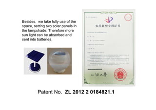 Besides, we take fully use of the
space, setting two solar panels in
the lampshade. Therefore more
sun light can be absorbed and
sent into batteries.
Patent No. ZL 2012 2 0184821.1
 