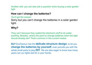 Another skill, you can also ask a question when buying a solar garden
light
How can I change the batteries?
You’ll get the answer
Sorry but you can’t change the batteries in a solar garden
light.
Why?
They can’t because they sealed the electronic stuff to do water-They can’t because they sealed the electronic stuff to do water-
proofing. Besides, what’s the point to change batteries when the light
should already die? That’s common in the current market.
BUT EcoTawsun has the delicate structure design, to let you
change the batteries by yourself, even provide you with the
whole small parts to play DIY. We are also eager to know how many
years can our lights last for in your hands.
 