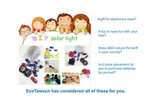 A gift for electronics lover?
A toy to have fun with your
kids?
Does SKD reduce the tariff
in your country?
Is it more convenient for
you to purchase batteries
by yourself?
EcoTawsun has considered all of these for you.
 