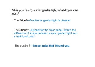 When purchasing a solar garden light, what do you care
most?
The Price?---Traditional garden light is cheaper.
The Shape?---Except for the solar panel, what’s the
difference of shape between a solar garden light anddifference of shape between a solar garden light and
a traditional one?
The quality ?---I’m so lucky that I found you.
 