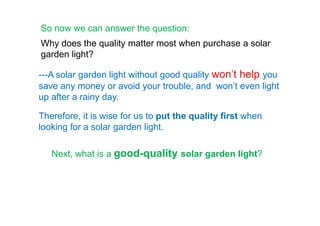 ---A solar garden light without good quality won’t help you
save any money or avoid your trouble, and won’t even light
up after a rainy day.
So now we can answer the question:
Therefore, it is wise for us to put the quality first when
Why does the quality matter most when purchase a solar
garden light?
Next, what is a good-quality solar garden light?
Therefore, it is wise for us to put the quality first when
looking for a solar garden light.
 