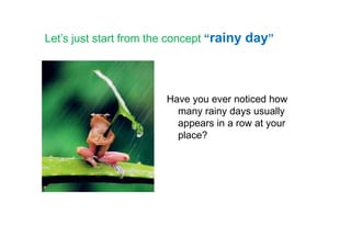 Let’s just start from the concept “rainy day”
Have you ever noticed how
many rainy days usually
appears in a row at yourappears in a row at your
place?
 