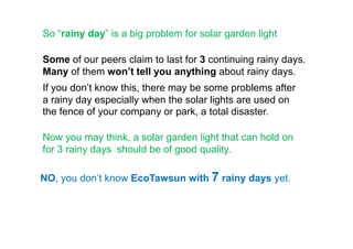 So “rainy day” is a big problem for solar garden light
Some of our peers claim to last for 3 continuing rainy days.
Many of them won’t tell you anything about rainy days.
If you don’t know this, there may be some problems after
a rainy day especially when the solar lights are used on
the fence of your company or park, a total disaster.
Now you may think, a solar garden light that can hold on
for 3 rainy days should be of good quality.
NO, you don’t know EcoTawsun with 7 rainy days yet.
 